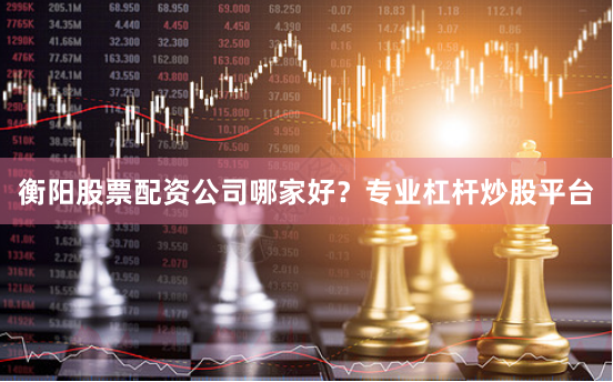 衡阳股票配资公司哪家好？专业杠杆炒股平台
