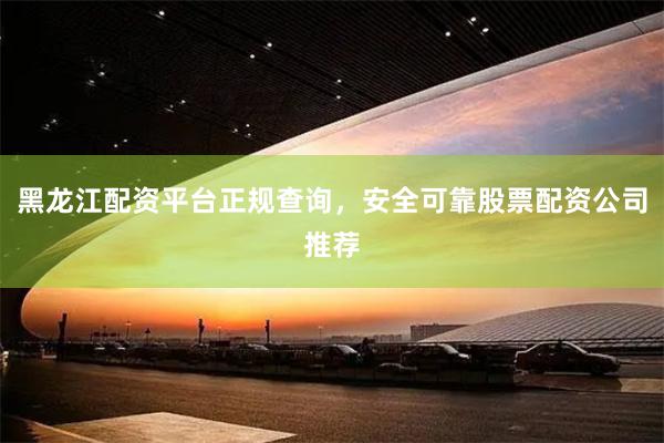 黑龙江配资平台正规查询，安全可靠股票配资公司推荐