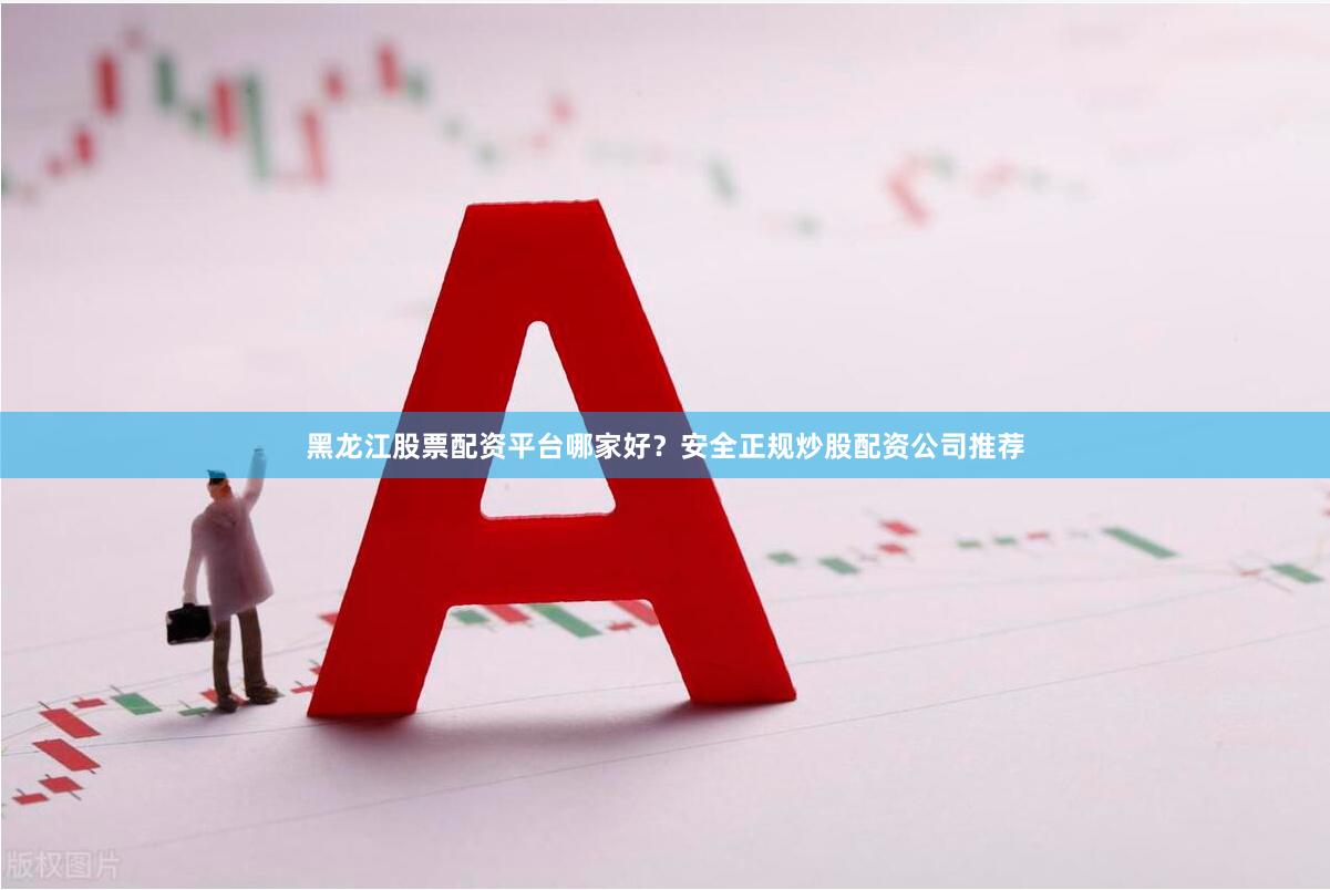黑龙江股票配资平台哪家好？安全正规炒股配资公司推荐