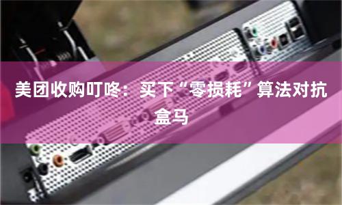 美团收购叮咚：买下“零损耗”算法对抗盒马