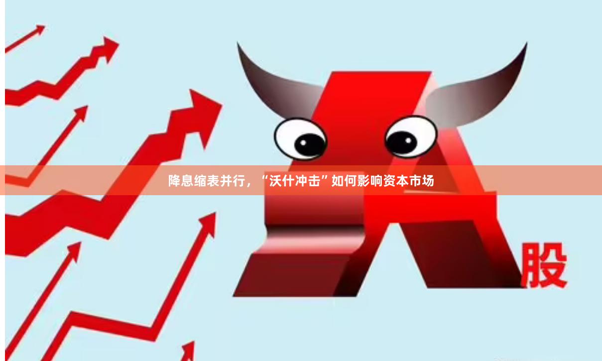 降息缩表并行，“沃什冲击”如何影响资本市场