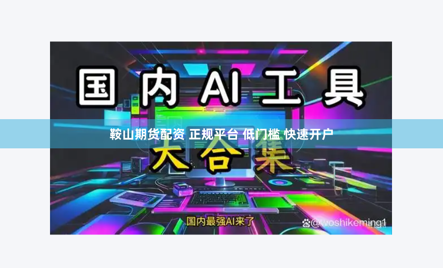 鞍山期货配资 正规平台 低门槛 快速开户