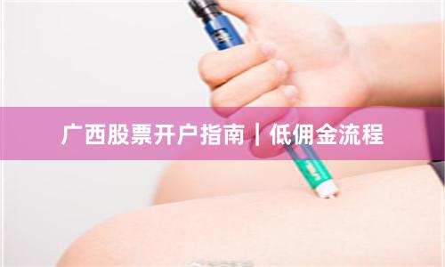 广西股票开户指南｜低佣金流程